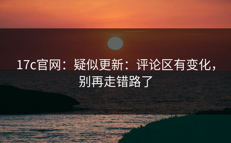 17c官网：疑似更新：评论区有变化，别再走错路了