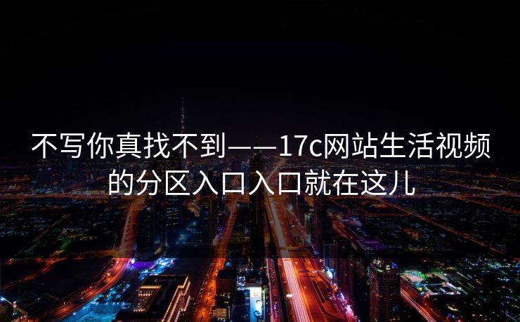不写你真找不到——17c网站生活视频的分区入口入口就在这儿