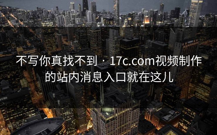 不写你真找不到 · 17c.com视频制作的站内消息入口就在这儿