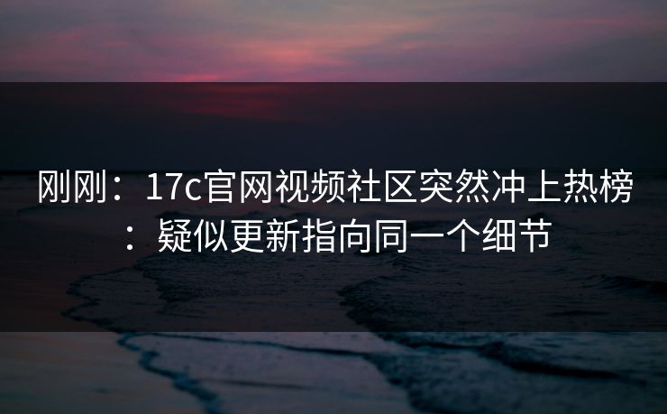 刚刚：17c官网视频社区突然冲上热榜：疑似更新指向同一个细节