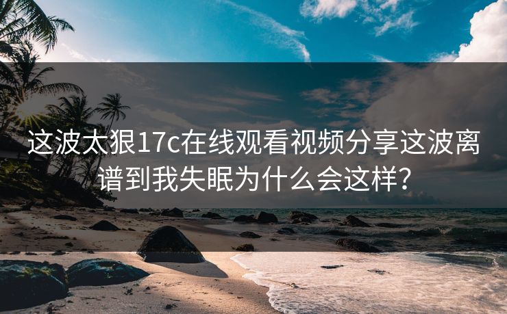 这波太狠17c在线观看视频分享这波离谱到我失眠为什么会这样？