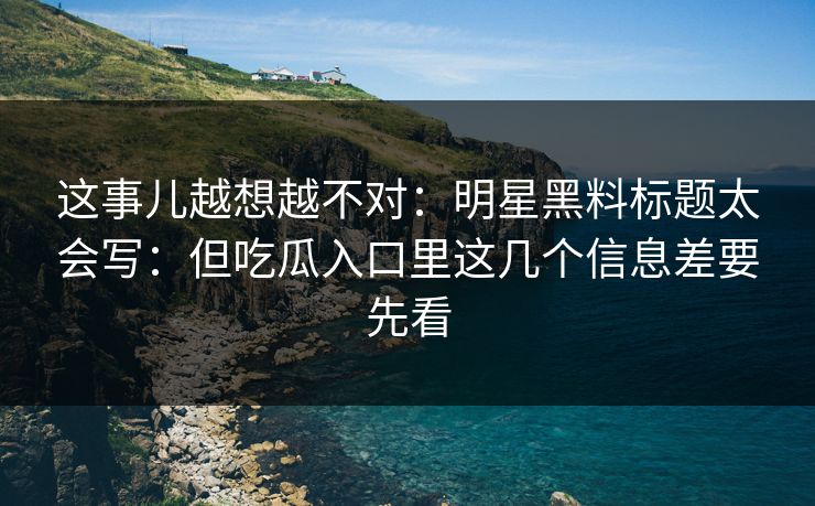 这事儿越想越不对：明星黑料标题太会写：但吃瓜入口里这几个信息差要先看