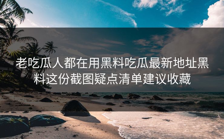 老吃瓜人都在用黑料吃瓜最新地址黑料这份截图疑点清单建议收藏
