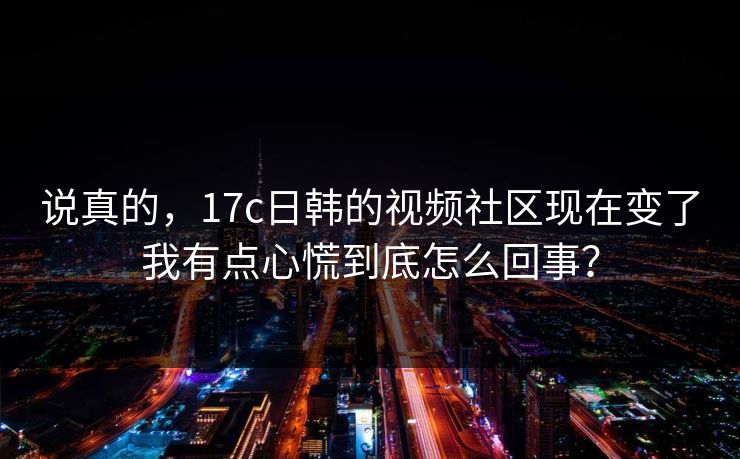 说真的，17c日韩的视频社区现在变了我有点心慌到底怎么回事？