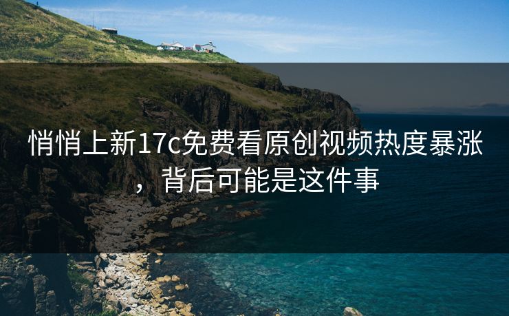 悄悄上新17c免费看原创视频热度暴涨，背后可能是这件事