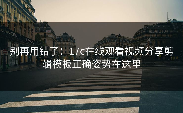 别再用错了：17c在线观看视频分享剪辑模板正确姿势在这里