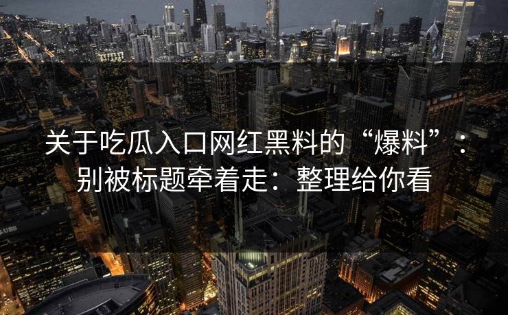 关于吃瓜入口网红黑料的“爆料”：别被标题牵着走：整理给你看
