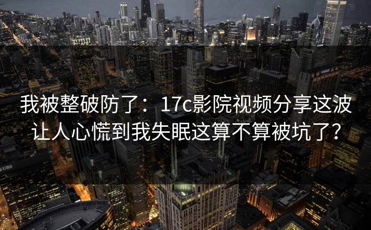 我被整破防了：17c影院视频分享这波让人心慌到我失眠这算不算被坑了？