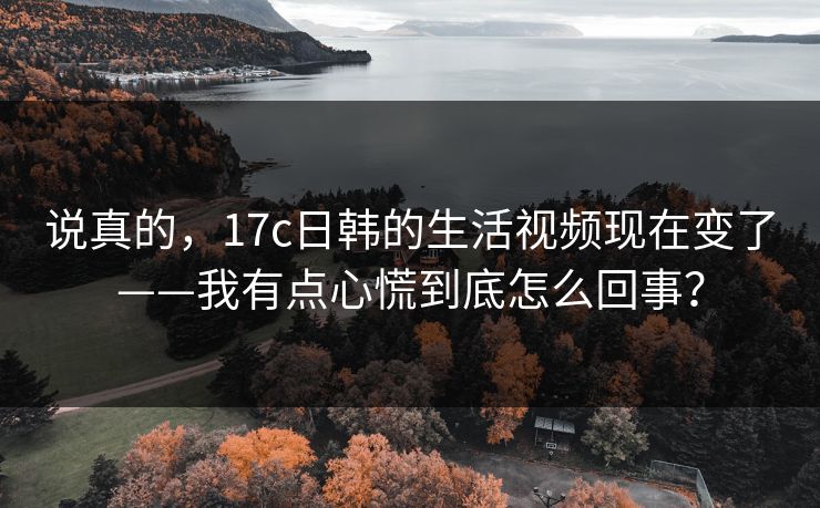说真的，17c日韩的生活视频现在变了——我有点心慌到底怎么回事？