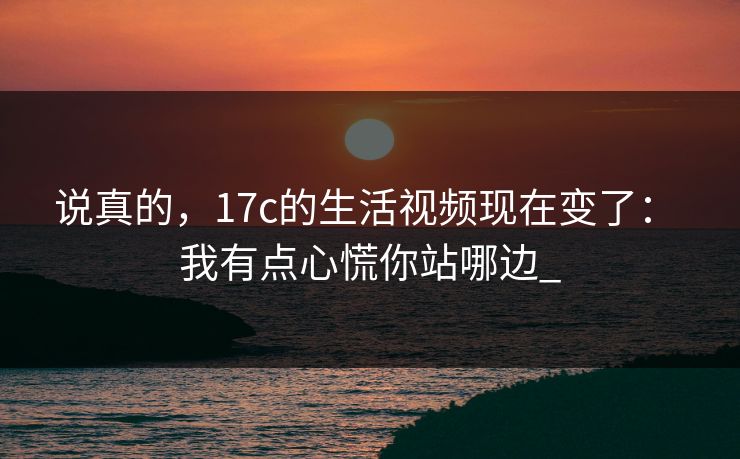 说真的，17c的生活视频现在变了： 我有点心慌你站哪边_