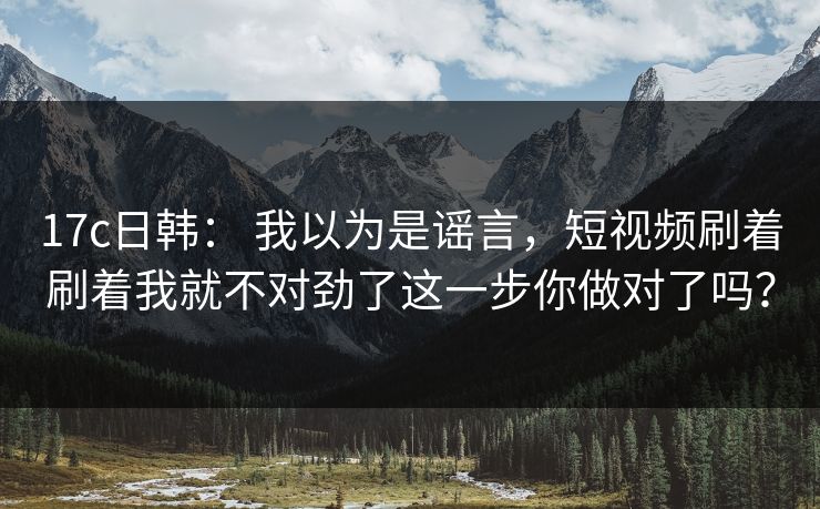 17c日韩： 我以为是谣言，短视频刷着刷着我就不对劲了这一步你做对了吗？