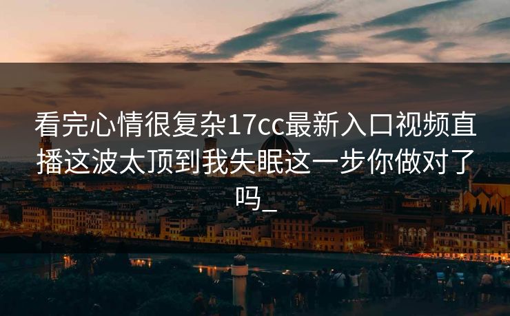 看完心情很复杂17cc最新入口视频直播这波太顶到我失眠这一步你做对了吗_