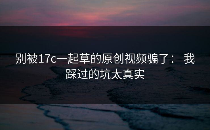 别被17c一起草的原创视频骗了： 我踩过的坑太真实