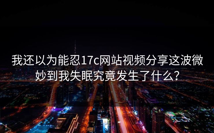 我还以为能忍17c网站视频分享这波微妙到我失眠究竟发生了什么？