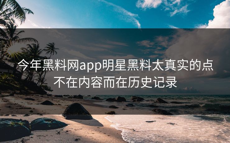 今年黑料网app明星黑料太真实的点不在内容而在历史记录