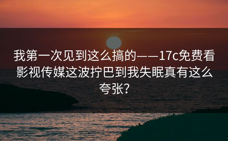 我第一次见到这么搞的——17c免费看影视传媒这波拧巴到我失眠真有这么夸张？