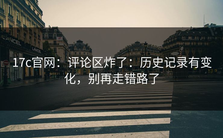 17c官网：评论区炸了：历史记录有变化，别再走错路了