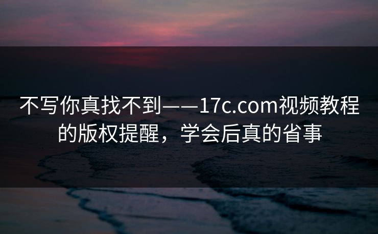 不写你真找不到——17c.com视频教程的版权提醒，学会后真的省事