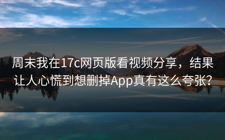 周末我在17c网页版看视频分享，结果让人心慌到想删掉App真有这么夸张？