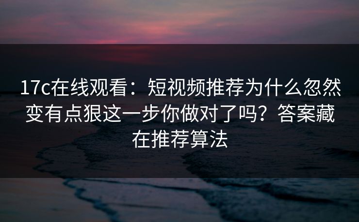 17c在线观看：短视频推荐为什么忽然变有点狠这一步你做对了吗？答案藏在推荐算法