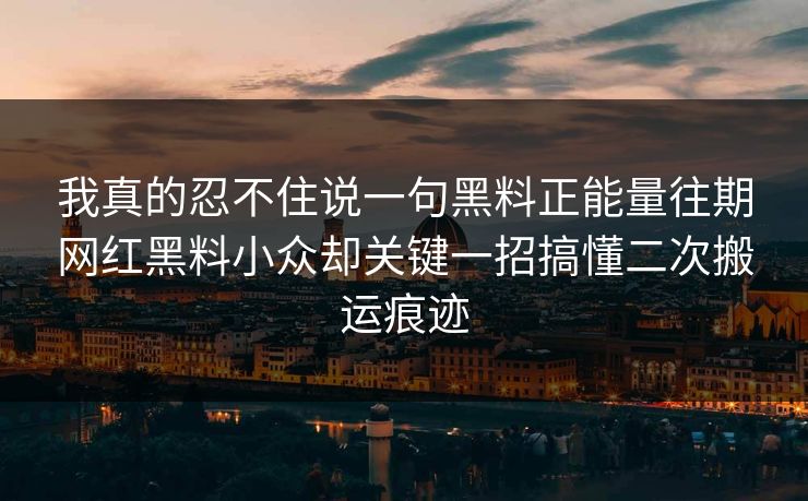 我真的忍不住说一句黑料正能量往期网红黑料小众却关键一招搞懂二次搬运痕迹