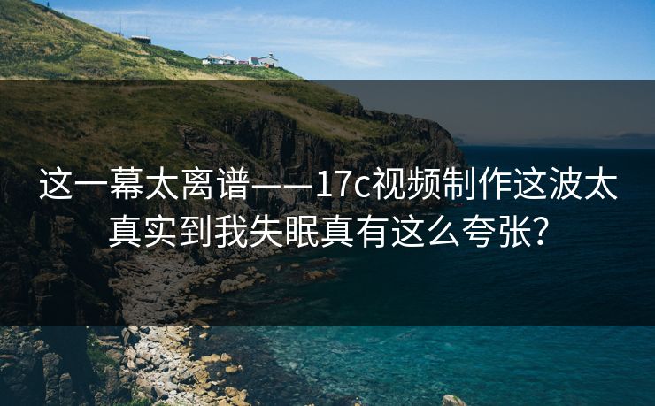 这一幕太离谱——17c视频制作这波太真实到我失眠真有这么夸张？