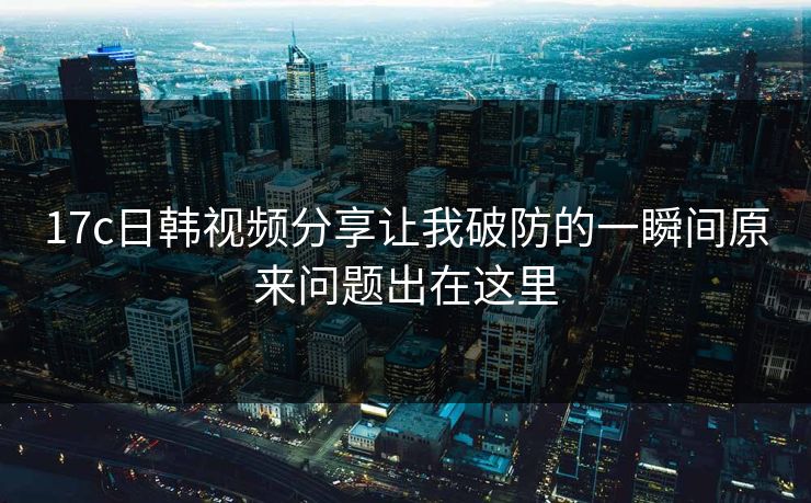 17c日韩视频分享让我破防的一瞬间原来问题出在这里
