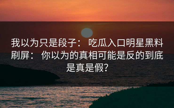 我以为只是段子： 吃瓜入口明星黑料刷屏： 你以为的真相可能是反的到底是真是假？