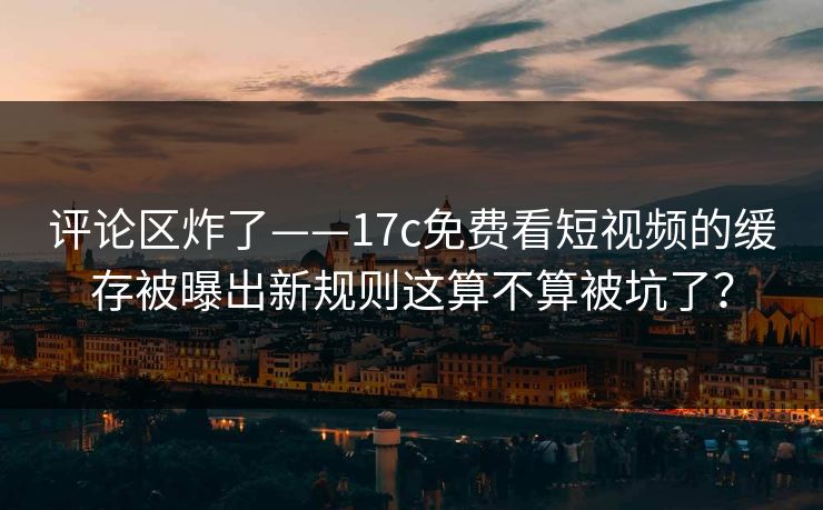 评论区炸了——17c免费看短视频的缓存被曝出新规则这算不算被坑了？