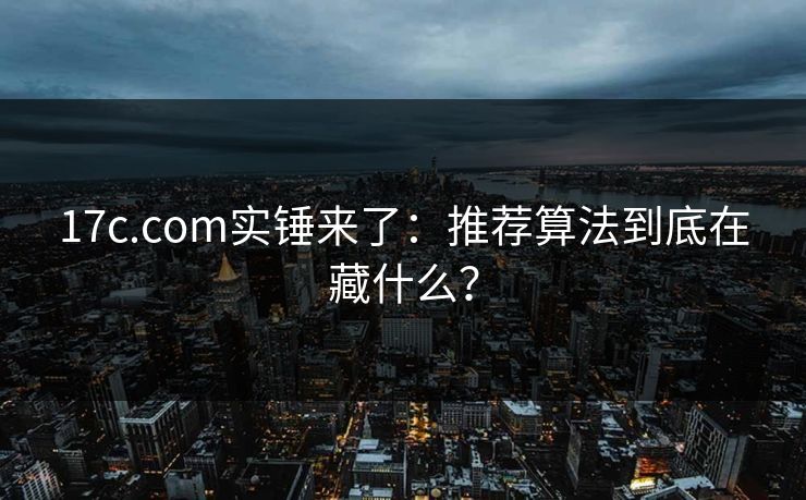 17c.com实锤来了：推荐算法到底在藏什么？