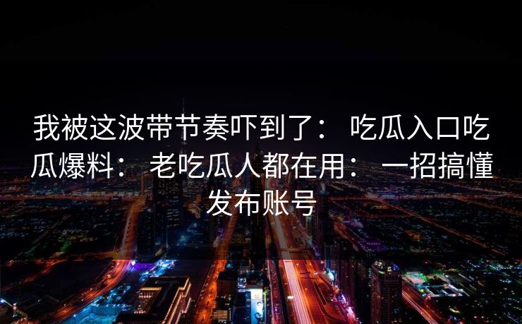 我被这波带节奏吓到了： 吃瓜入口吃瓜爆料： 老吃瓜人都在用： 一招搞懂发布账号