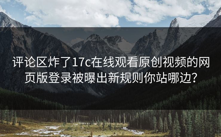 评论区炸了17c在线观看原创视频的网页版登录被曝出新规则你站哪边？