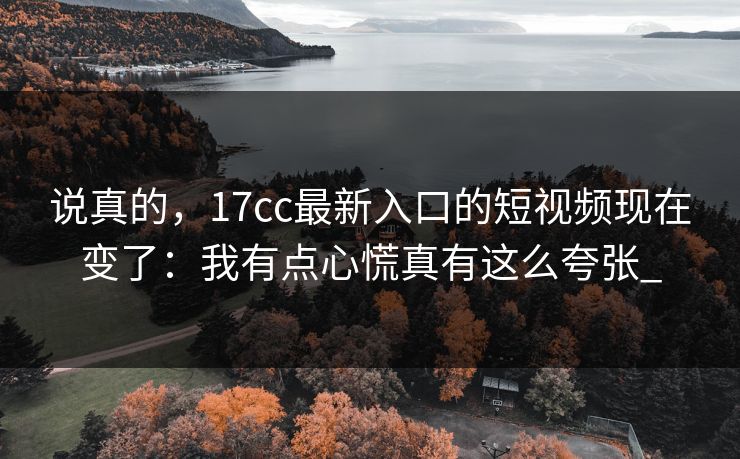 说真的，17cc最新入口的短视频现在变了：我有点心慌真有这么夸张_