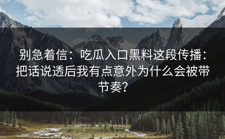 别急着信：吃瓜入口黑料这段传播：把话说透后我有点意外为什么会被带节奏？