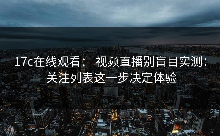 17c在线观看： 视频直播别盲目实测： 关注列表这一步决定体验
