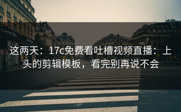 这两天：17c免费看吐槽视频直播：上头的剪辑模板，看完别再说不会