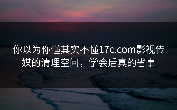你以为你懂其实不懂17c.com影视传媒的清理空间，学会后真的省事