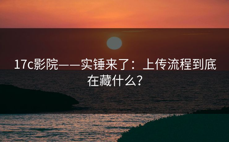17c影院——实锤来了：上传流程到底在藏什么？
