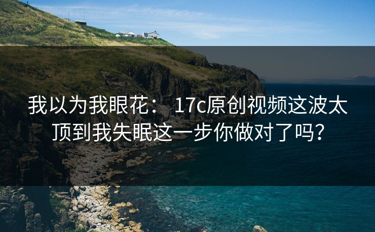 我以为我眼花： 17c原创视频这波太顶到我失眠这一步你做对了吗？