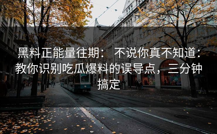 黑料正能量往期： 不说你真不知道：教你识别吃瓜爆料的误导点，三分钟搞定