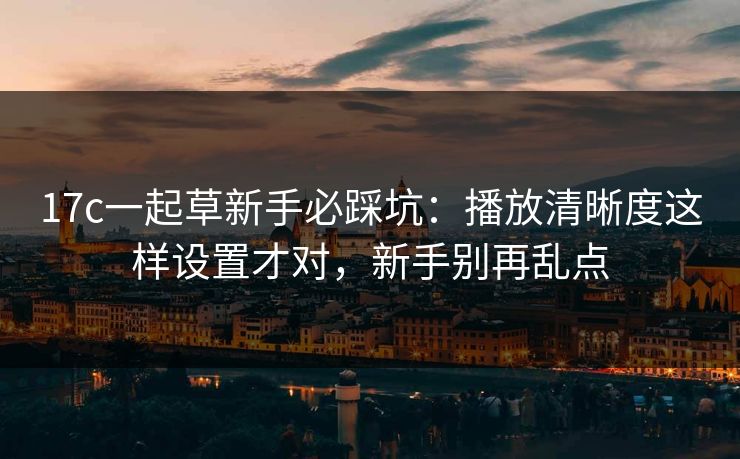 17c一起草新手必踩坑：播放清晰度这样设置才对，新手别再乱点