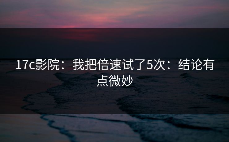 17c影院：我把倍速试了5次：结论有点微妙