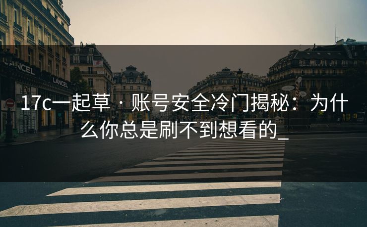 17c一起草 · 账号安全冷门揭秘：为什么你总是刷不到想看的_