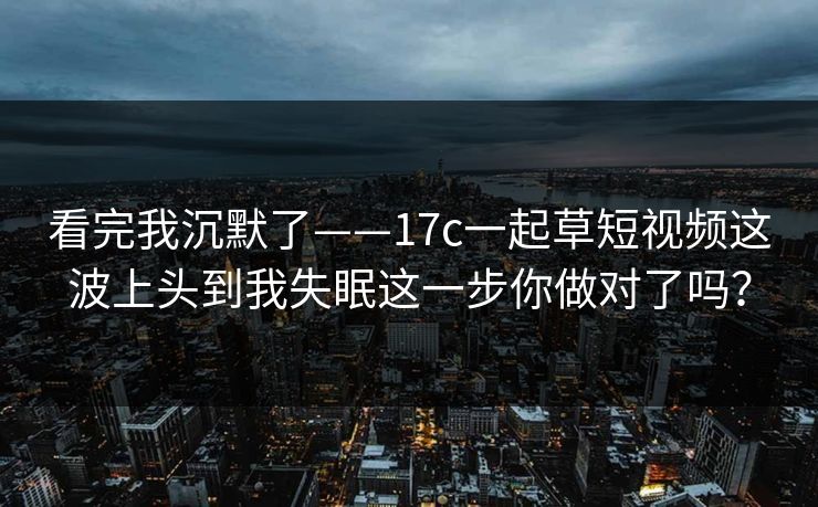 看完我沉默了——17c一起草短视频这波上头到我失眠这一步你做对了吗？