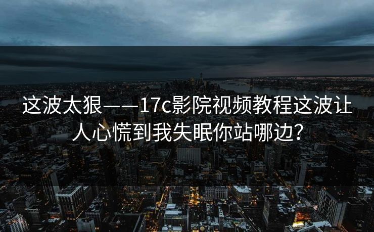 这波太狠——17c影院视频教程这波让人心慌到我失眠你站哪边？