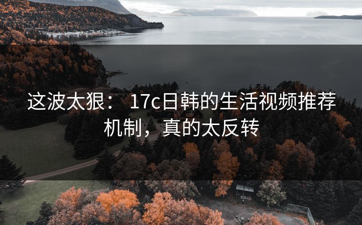 这波太狠： 17c日韩的生活视频推荐机制，真的太反转