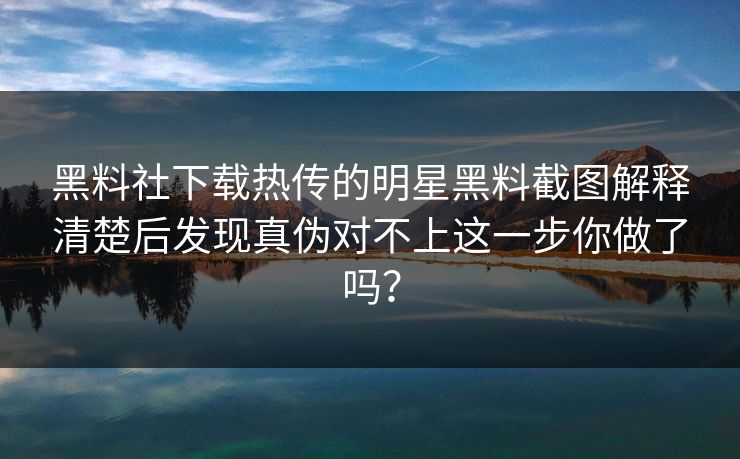 黑料社下载热传的明星黑料截图解释清楚后发现真伪对不上这一步你做了吗？