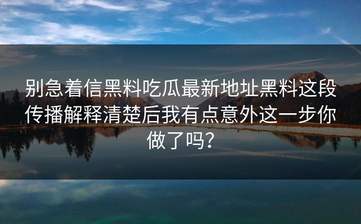 别急着信黑料吃瓜最新地址黑料这段传播解释清楚后我有点意外这一步你做了吗？