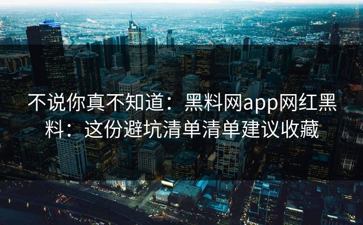 不说你真不知道：黑料网app网红黑料：这份避坑清单清单建议收藏