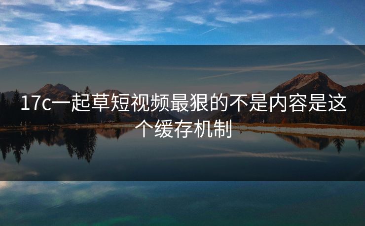 17c一起草短视频最狠的不是内容是这个缓存机制